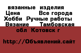вязанные  изделия  › Цена ­ 100 - Все города Хобби. Ручные работы » Вязание   . Тамбовская обл.,Котовск г.